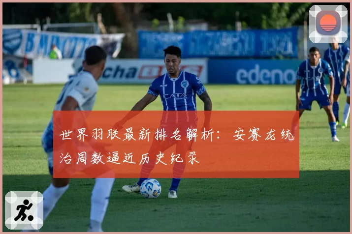 世界羽联最新排名解析:安赛龙统治周数逼近历史纪录