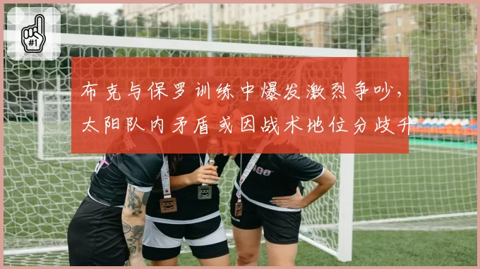 布克与保罗训练中爆发激烈争吵，太阳队内矛盾或因战术地位分歧升级