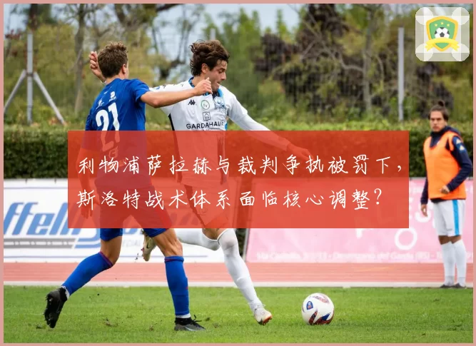 利物浦萨拉赫与裁判争执被罚下，斯洛特战术体系面临核心调整？