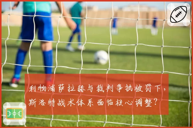 利物浦萨拉赫与裁判争执被罚下，斯洛特战术体系面临核心调整？