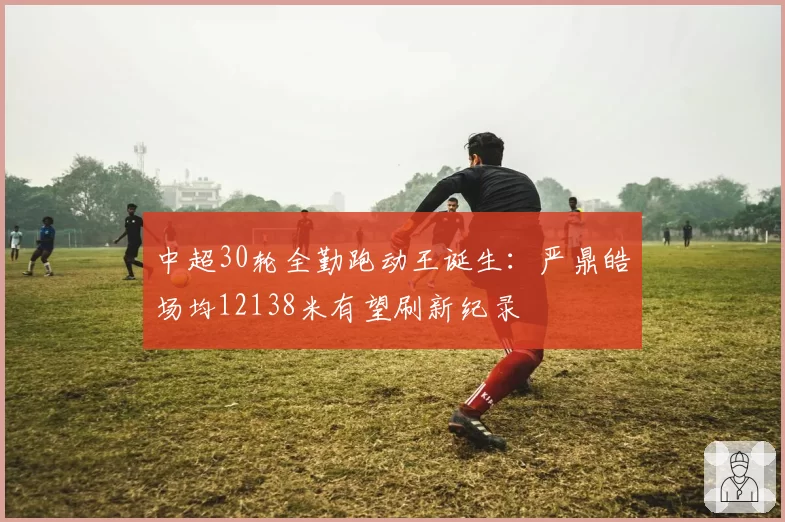 中超30轮全勤跑动王诞生:严鼎皓场均12138米有望刷新纪录