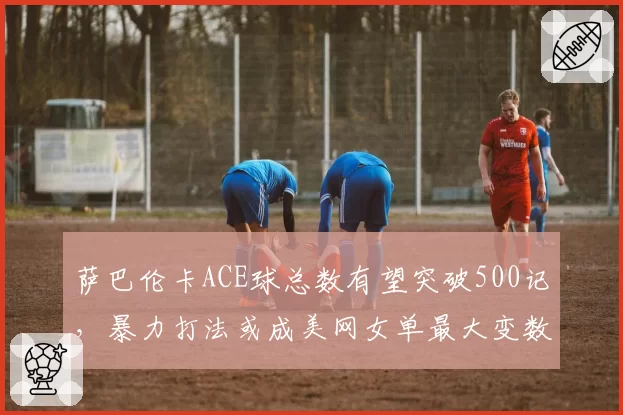 萨巴伦卡ACE球总数有望突破500记，暴力打法或成美网女单最大变数
