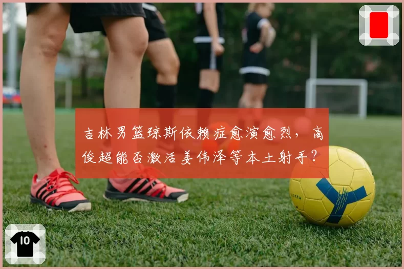 吉林男篮琼斯依赖症愈演愈烈，高俊超能否激活姜伟泽等本土射手？