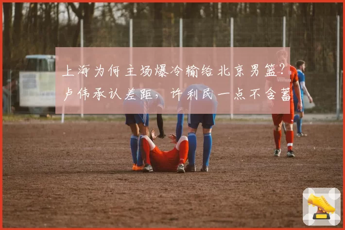 上海为何主场爆冷输给北京男篮？卢伟承认差距，许利民一点不含蓄