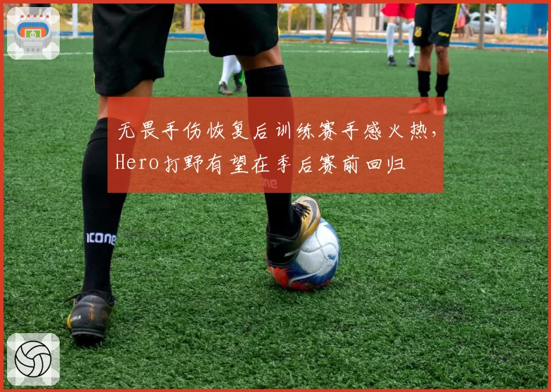 无畏手伤恢复后训练赛手感火热，Hero打野有望在季后赛前回归
