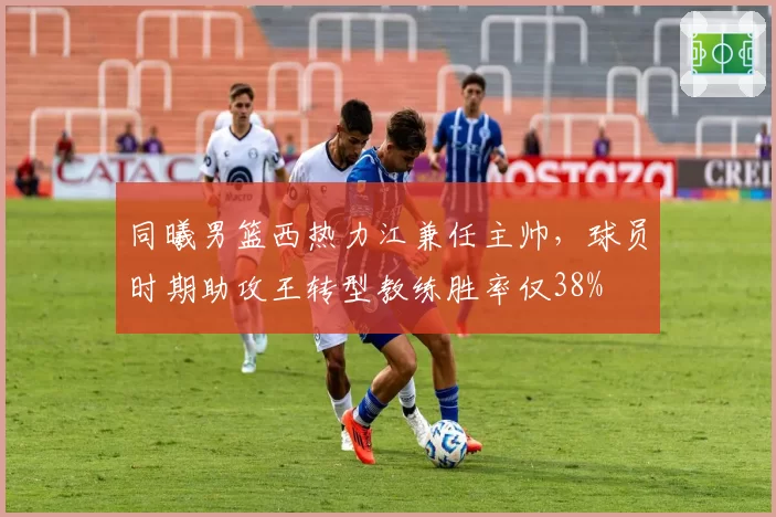 同曦男篮西热力江兼任主帅，球员时期助攻王转型教练胜率仅38%
