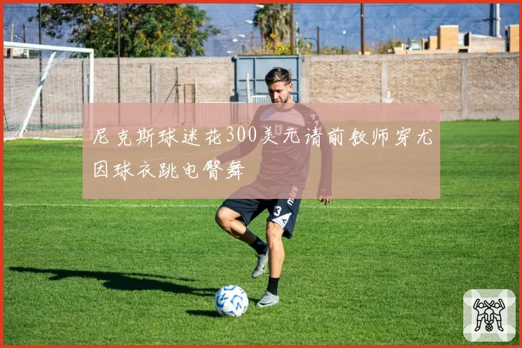 尼克斯球迷花300美元请前教师穿尤因球衣跳电臀舞