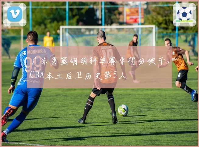 广东男篮胡明轩单赛季得分破千,CBA本土后卫历史第5人