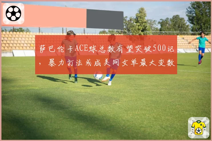萨巴伦卡ACE球总数有望突破500记，暴力打法或成美网女单最大变数
