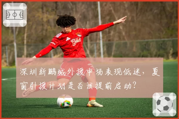 深圳新鹏城外援中场表现低迷，夏窗引援计划是否该提前启动？