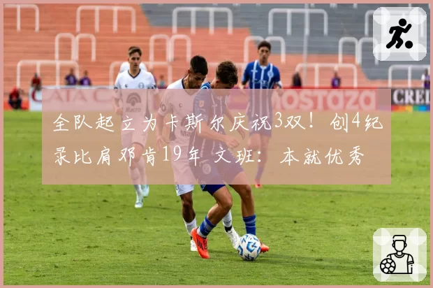 全队起立为卡斯尔庆祝3双!创4纪录比肩邓肯19年 文班:本就优秀