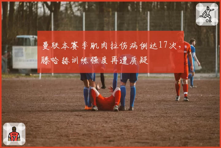 曼联本赛季肌肉拉伤病例达17次，滕哈赫训练强度再遭质疑