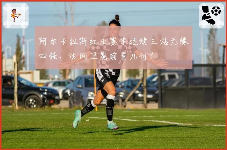 阿尔卡拉斯红土赛季连续三站无缘四强，法网卫冕前景几何？