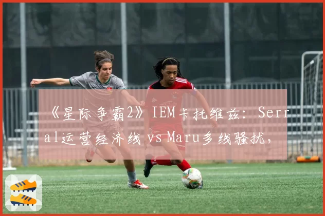 《星际争霸2》IEM卡托维兹：Serral运营经济线 vs Maru多线骚扰，虫族vs人族宿命对决